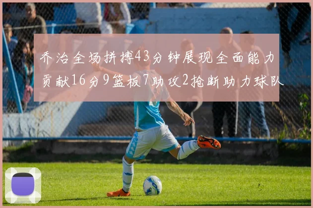 乔治全场拼搏43分钟展现全面能力贡献16分9篮板7助攻2抢断助力球队攻防一体