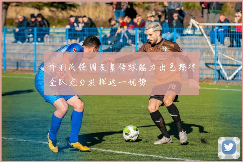 许利民强调麦基传球能力出色期待全队充分发挥这一优势