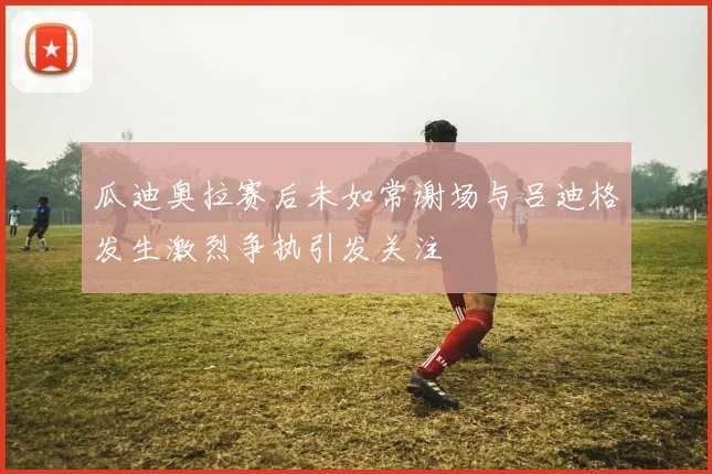 瓜迪奥拉赛后未如常谢场与吕迪格发生激烈争执引发关注