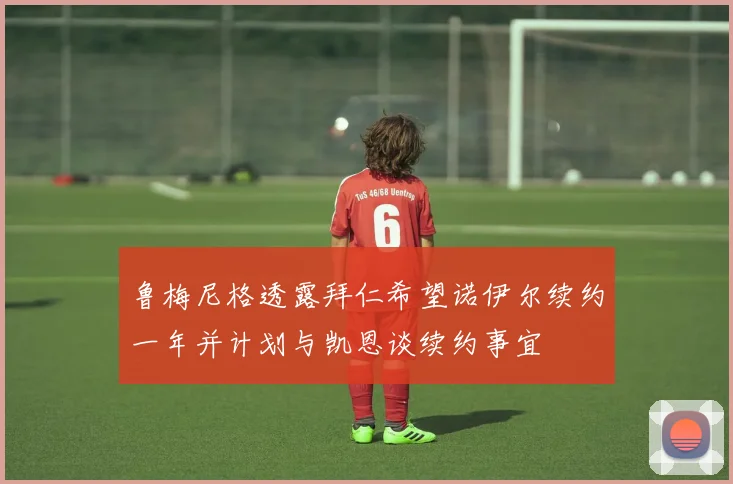 鲁梅尼格透露拜仁希望诺伊尔续约一年并计划与凯恩谈续约事宜