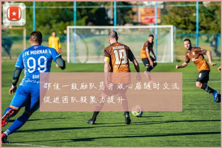 邵佳一鼓励队员开放心扉随时交流促进团队凝聚力提升