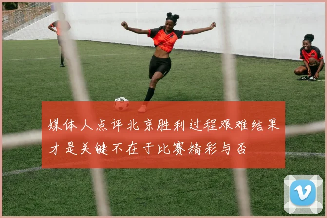 媒体人点评北京胜利过程艰难结果才是关键不在于比赛精彩与否
