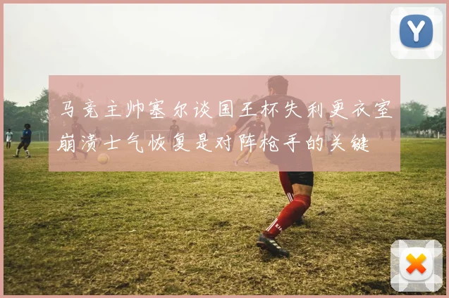 马竞主帅塞尔谈国王杯失利更衣室崩溃士气恢复是对阵枪手的关键