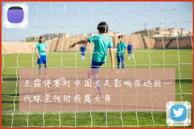 王霜停赛对中国女足影响深远新一代球星何时崭露头角