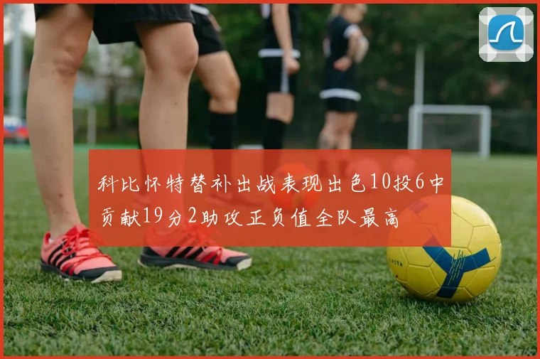 科比怀特替补出战表现出色10投6中贡献19分2助攻正负值全队最高