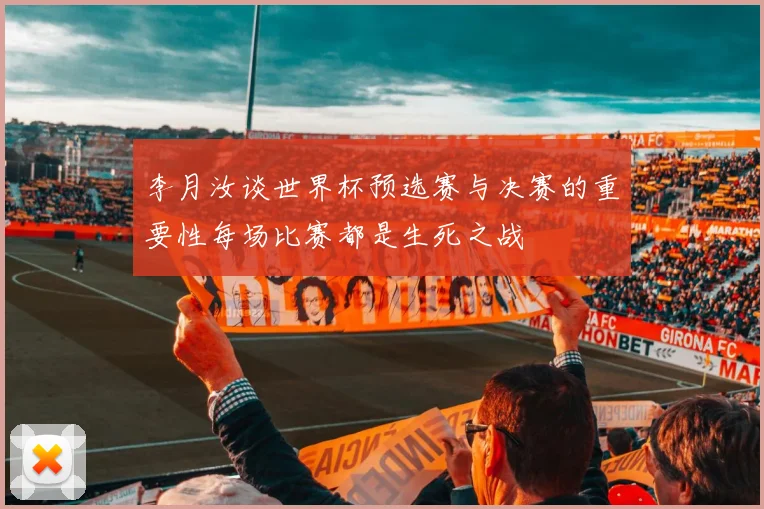李月汝谈世界杯预选赛与决赛的重要性每场比赛都是生死之战