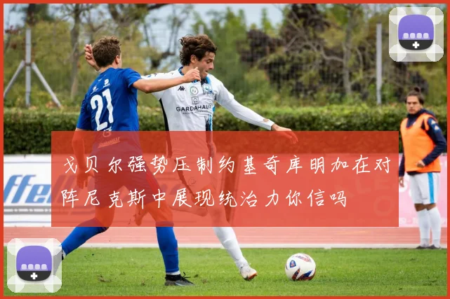 戈贝尔强势压制约基奇库明加在对阵尼克斯中展现统治力你信吗