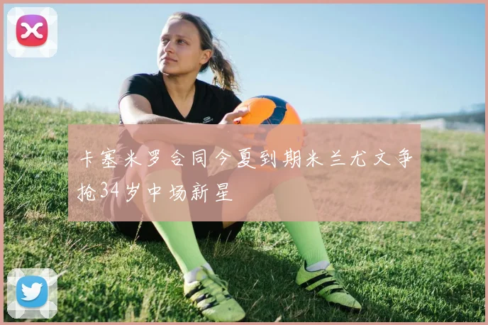 卡塞米罗合同今夏到期米兰尤文争抢34岁中场新星