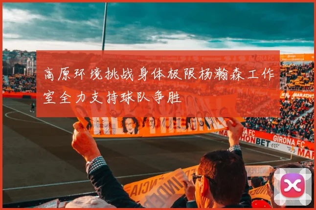 高原环境挑战身体极限杨瀚森工作室全力支持球队争胜