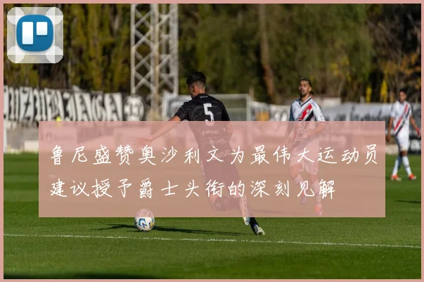 鲁尼盛赞奥沙利文为最伟大运动员建议授予爵士头衔的深刻见解