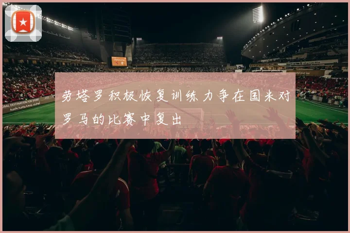 劳塔罗积极恢复训练力争在国米对罗马的比赛中复出