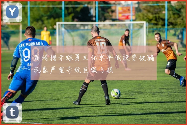 周琦揭示球员文化水平低投资被骗现象严重导致巨额亏损